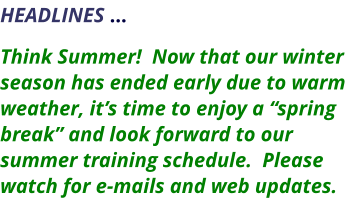HEADLINES …    Think Summer!  Now that our winter season has ended early due to warm weather, it’s time to enjoy a “spring break” and look forward to our summer training schedule.  Please watch for e-mails and web updates.