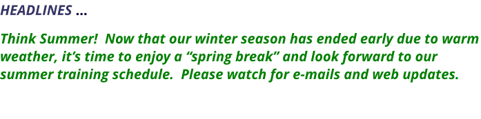 HEADLINES …    Think Summer!  Now that our winter season has ended early due to warm weather, it’s time to enjoy a “spring break” and look forward to our summer training schedule.  Please watch for e-mails and web updates.