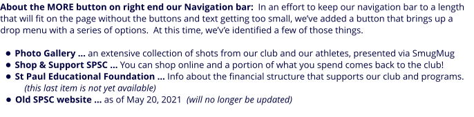 About the MORE button on right end our Navigation bar:  In an effort to keep our navigation bar to a length that will fit on the page without the buttons and text getting too small, we’ve added a button that brings up a drop menu with a series of options.  At this time, we’v’e identified a few of those things.  •	Photo Gallery … an extensive collection of shots from our club and our athletes, presented via SmugMug •	Shop & Support SPSC … You can shop online and a portion of what you spend comes back to the club! •	St Paul Educational Foundation … Info about the financial structure that supports our club and programs.    (this last item is not yet available) •	Old SPSC website … as of May 20, 2021  (will no longer be updated)