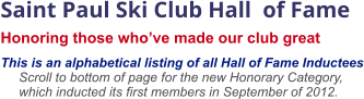 Saint Paul Ski Club Hall  of Fame  Honoring those who’ve made our club great    This is an alphabetical listing of all Hall of Fame Inductees      Scroll to bottom of page for the new Honorary Category,       which inducted its first members in September of 2012.