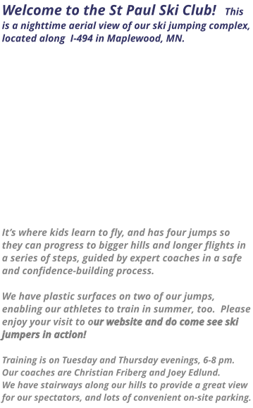 Welcome to the St Paul Ski Club!   This is a nighttime aerial view of our ski jumping complex, located along  I-494 in Maplewood, MN.                 It’s where kids learn to fly, and has four jumps so they can progress to bigger hills and longer flights in a series of steps, guided by expert coaches in a safe and confidence-building process.    We have plastic surfaces on two of our jumps, enabling our athletes to train in summer, too.  Please enjoy your visit to our website and do come see ski jumpers in action!    Training is on Tuesday and Thursday evenings, 6-8 pm.  Our coaches are Christian Friberg and Joey Edlund.   We have stairways along our hills to provide a great view for our spectators, and lots of convenient on-site parking.