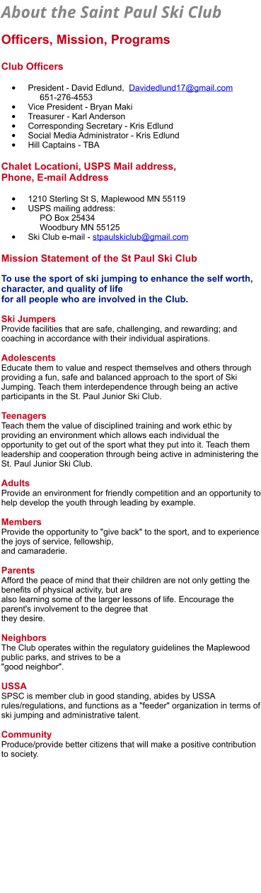 About the Saint Paul Ski Club   Officers, Mission, Programs  Club Officers  •	President - David Edlund,  Davidedlund17@gmail.com        651-276-4553 •	Vice President - Bryan Maki •	Treasurer - Karl Anderson •	Corresponding Secretary - Kris Edlund •	Social Media Administrator - Kris Edlund •	Hill Captains - TBA   Chalet Locationi, USPS Mail address, Phone, E-mail Address  •	1210 Sterling St S, Maplewood MN 55119 •	USPS mailing address:       PO Box 25434     Woodbury MN 55125   •	Ski Club e-mail - stpaulskiclub@gmail.com  Mission Statement of the St Paul Ski Club  To use the sport of ski jumping to enhance the self worth, character, and quality of life  for all people who are involved in the Club.  Ski Jumpers Provide facilities that are safe, challenging, and rewarding; and coaching in accordance with their individual aspirations.  Adolescents Educate them to value and respect themselves and others through providing a fun, safe and balanced approach to the sport of Ski Jumping. Teach them interdependence through being an active participants in the St. Paul Junior Ski Club.  Teenagers Teach them the value of disciplined training and work ethic by providing an environment which allows each individual the opportunity to get out of the sport what they put into it. Teach them leadership and cooperation through being active in administering the St. Paul Junior Ski Club.  Adults Provide an environment for friendly competition and an opportunity to help develop the youth through leading by example.  Members Provide the opportunity to "give back" to the sport, and to experience the joys of service, fellowship,  and camaraderie.  Parents Afford the peace of mind that their children are not only getting the benefits of physical activity, but are  also learning some of the larger lessons of life. Encourage the parent's involvement to the degree that  they desire.  Neighbors The Club operates within the regulatory guidelines the Maplewood public parks, and strives to be a  "good neighbor".  USSA SPSC is member club in good standing, abides by USSA rules/regulations, and functions as a "feeder" organization in terms of ski jumping and administrative talent.  Community Produce/provide better citizens that will make a positive contribution to society.