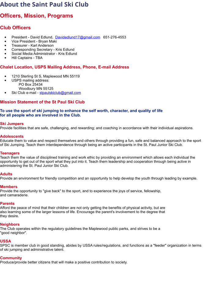 About the Saint Paul Ski Club   Officers, Mission, Programs  Club Officers  •	President - David Edlund,  Davidedlund17@gmail.com   651-276-4553 •	Vice President - Bryan Maki •	Treasurer - Karl Anderson      •	Corresponding Secretary - Kris Edlund •	Social Media Administrator - Kris Edlund •	Hill Captains - TBA   Chalet Location, USPS Mailing Address, Phone, E-mail Address  •	1210 Sterling St S, Maplewood MN 55119 •	USPS mailing address:         PO Box 25434       Woodbury MN 55125 •	Ski Club e-mail - stpaulskiclub@gmail.com Mission Statement of the St Paul Ski Club  To use the sport of ski jumping to enhance the self worth, character, and quality of life  for all people who are involved in the Club.  Ski Jumpers Provide facilities that are safe, challenging, and rewarding; and coaching in accordance with their individual aspirations.  Adolescents Educate them to value and respect themselves and others through providing a fun, safe and balanced approach to the sport of Ski Jumping. Teach them interdependence through being an active participants in the St. Paul Junior Ski Club.  Teenagers Teach them the value of disciplined training and work ethic by providing an environment which allows each individual the opportunity to get out of the sport what they put into it. Teach them leadership and cooperation through being active in administering the St. Paul Junior Ski Club.  Adults Provide an environment for friendly competition and an opportunity to help develop the youth through leading by example.  Members Provide the opportunity to "give back" to the sport, and to experience the joys of service, fellowship,  and camaraderie.  Parents Afford the peace of mind that their children are not only getting the benefits of physical activity, but are  also learning some of the larger lessons of life. Encourage the parent's involvement to the degree that  they desire.  Neighbors The Club operates within the regulatory guidelines the Maplewood public parks, and strives to be a  "good neighbor".  USSA SPSC is member club in good standing, abides by USSA rules/regulations, and functions as a "feeder" organization in terms of ski jumping and administrative talent.  Community Produce/provide better citizens that will make a positive contribution to society.