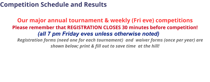 Competition Schedule and Results  Our major annual tournament & weekly (Fri eve) competitions Please remember that REGISTRATION CLOSES 30 minutes before competition!                             (all 7 pm Friday eves unless otherwise noted)           Registration forms (need one for each tournament)  and  waiver forms (once per year) are shown below; print & fill out to save time  at the hill!