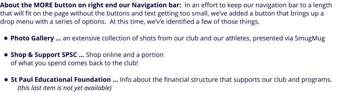 About the MORE button on right end our Navigation bar:  In an effort to keep our navigation bar to a length that will fit on the page without the buttons and text getting too small, we’ve added a button that brings up a drop menu with a series of options.  At this time, we’v’e identified a few of those things.  •	Photo Gallery … an extensive collection of shots from our club and our athletes, presented via SmugMug •	Shop & Support SPSC … Shop online and a portion of what you spend comes back to the club! •	St Paul Educational Foundation … Info about the financial structure that supports our club and programs.    (this last item is not yet available)