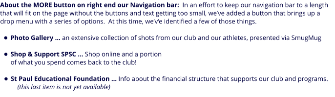 About the MORE button on right end our Navigation bar:  In an effort to keep our navigation bar to a length that will fit on the page without the buttons and text getting too small, we’ve added a button that brings up a drop menu with a series of options.  At this time, we’v’e identified a few of those things.  •	Photo Gallery … an extensive collection of shots from our club and our athletes, presented via SmugMug •	Shop & Support SPSC … Shop online and a portion of what you spend comes back to the club! •	St Paul Educational Foundation … Info about the financial structure that supports our club and programs.    (this last item is not yet available)