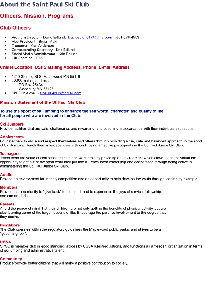 About the Saint Paul Ski Club   Officers, Mission, Programs  Club Officers  •	Program Director - David Edlund,  Davidedlund17@gmail.com   651-276-4553 •	Vice President - Bryan Maki •	Treasurer - Karl Anderson      •	Corresponding Secretary - Kris Edlund •	Social Media Administrator - Kris Edlund •	Hill Captains - TBA   Chalet Location, USPS Mailing Address, Phone, E-mail Address  •	1210 Sterling St S, Maplewood MN 55119 •	USPS mailing address:         PO Box 25434       Woodbury MN 55125 •	Ski Club e-mail - stpaulskiclub@gmail.com Mission Statement of the St Paul Ski Club  To use the sport of ski jumping to enhance the self worth, character, and quality of life  for all people who are involved in the Club.  Ski Jumpers Provide facilities that are safe, challenging, and rewarding; and coaching in accordance with their individual aspirations.  Adolescents Educate them to value and respect themselves and others through providing a fun, safe and balanced approach to the sport of Ski Jumping. Teach them interdependence through being an active participants in the St. Paul Junior Ski Club.  Teenagers Teach them the value of disciplined training and work ethic by providing an environment which allows each individual the opportunity to get out of the sport what they put into it. Teach them leadership and cooperation through being active in administering the St. Paul Junior Ski Club.  Adults Provide an environment for friendly competition and an opportunity to help develop the youth through leading by example.  Members Provide the opportunity to "give back" to the sport, and to experience the joys of service, fellowship,  and camaraderie.  Parents Afford the peace of mind that their children are not only getting the benefits of physical activity, but are  also learning some of the larger lessons of life. Encourage the parent's involvement to the degree that  they desire.  Neighbors The Club operates within the regulatory guidelines the Maplewood public parks, and strives to be a  "good neighbor".  USSA SPSC is member club in good standing, abides by USSA rules/regulations, and functions as a "feeder" organization in terms of ski jumping and administrative talent.  Community Produce/provide better citizens that will make a positive contribution to society.