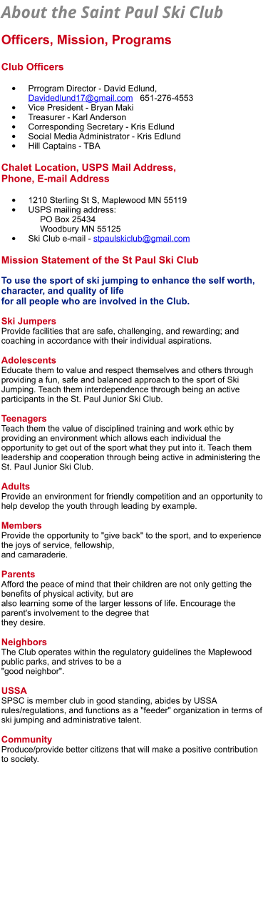 About the Saint Paul Ski Club   Officers, Mission, Programs  Club Officers  •	Prrogram Director - David Edlund,  Davidedlund17@gmail.com   651-276-4553 •	Vice President - Bryan Maki •	Treasurer - Karl Anderson •	Corresponding Secretary - Kris Edlund •	Social Media Administrator - Kris Edlund •	Hill Captains - TBA   Chalet Location, USPS Mail Address, Phone, E-mail Address  •	1210 Sterling St S, Maplewood MN 55119 •	USPS mailing address:       PO Box 25434     Woodbury MN 55125   •	Ski Club e-mail - stpaulskiclub@gmail.com  Mission Statement of the St Paul Ski Club  To use the sport of ski jumping to enhance the self worth, character, and quality of life  for all people who are involved in the Club.  Ski Jumpers Provide facilities that are safe, challenging, and rewarding; and coaching in accordance with their individual aspirations.  Adolescents Educate them to value and respect themselves and others through providing a fun, safe and balanced approach to the sport of Ski Jumping. Teach them interdependence through being an active participants in the St. Paul Junior Ski Club.  Teenagers Teach them the value of disciplined training and work ethic by providing an environment which allows each individual the opportunity to get out of the sport what they put into it. Teach them leadership and cooperation through being active in administering the St. Paul Junior Ski Club.  Adults Provide an environment for friendly competition and an opportunity to help develop the youth through leading by example.  Members Provide the opportunity to "give back" to the sport, and to experience the joys of service, fellowship,  and camaraderie.  Parents Afford the peace of mind that their children are not only getting the benefits of physical activity, but are  also learning some of the larger lessons of life. Encourage the parent's involvement to the degree that  they desire.  Neighbors The Club operates within the regulatory guidelines the Maplewood public parks, and strives to be a  "good neighbor".  USSA SPSC is member club in good standing, abides by USSA rules/regulations, and functions as a "feeder" organization in terms of ski jumping and administrative talent.  Community Produce/provide better citizens that will make a positive contribution to society.